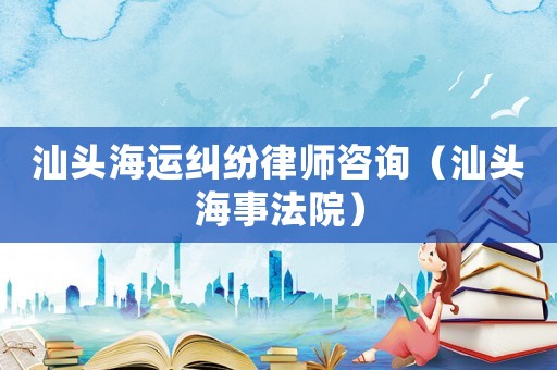 汕頭海運糾紛律師咨詢（汕頭海事法院）
