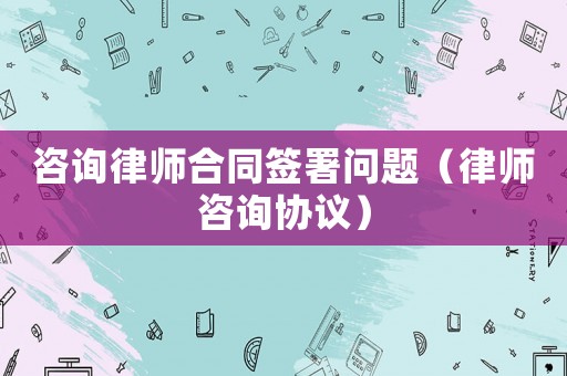 咨詢律師合同簽署問題（律師咨詢協議）
