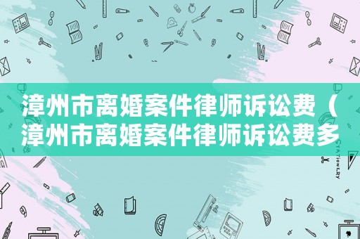 漳州市離婚案件律師訴訟費（漳州市離婚案件律師訴訟費多少錢）
