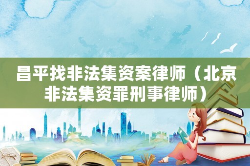 昌平找非法集資案律師（北京非法集資罪刑事律師）