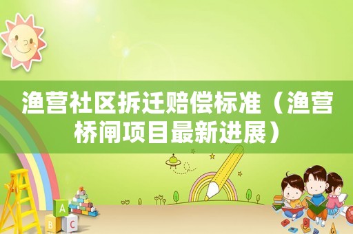 漁營社區拆遷賠償標準（漁營橋閘項目最新進展）