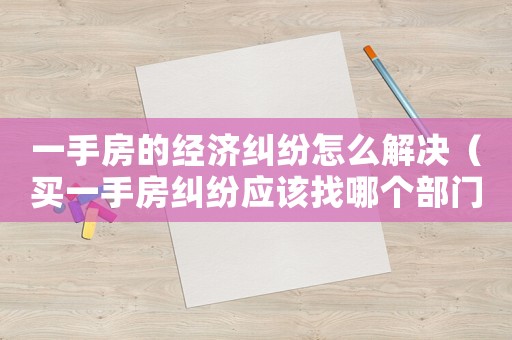 一手房的經濟糾紛怎么解決（買一手房糾紛應該找哪個部門）