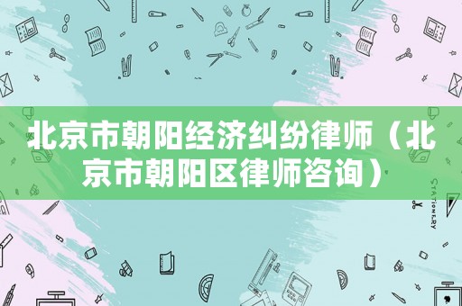 北京市朝陽(yáng)經(jīng)濟(jì)糾紛律師（北京市朝陽(yáng)區(qū)律師咨詢）