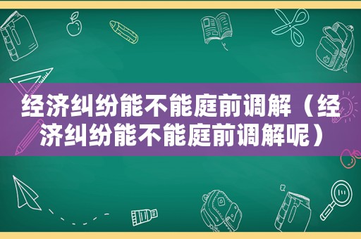 經濟糾紛能不能庭前調解（經濟糾紛能不能庭前調解呢）