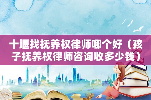 十堰找撫養權律師哪個好（孩子撫養權律師咨詢收多少錢）