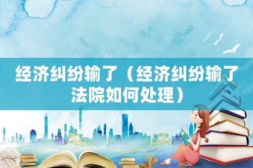 經濟糾紛輸了（經濟糾紛輸了法院如何處理）