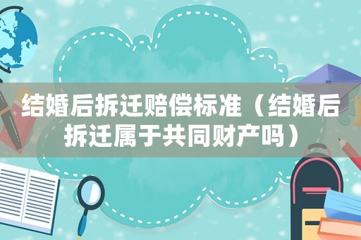 結婚后拆遷賠償標準（結婚后拆遷屬于共同財產嗎）