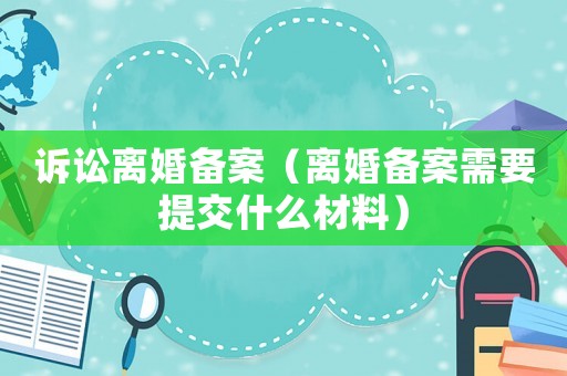 訴訟離婚備案（離婚備案需要提交什么材料）