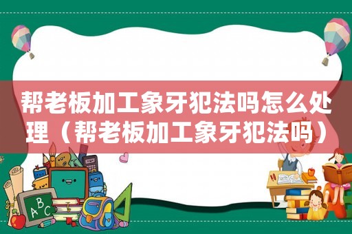 幫老板加工象牙犯法嗎怎么處理（幫老板加工象牙犯法嗎）