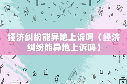 經濟糾紛能異地上訴嗎（經濟糾紛能異地上訴嗎）