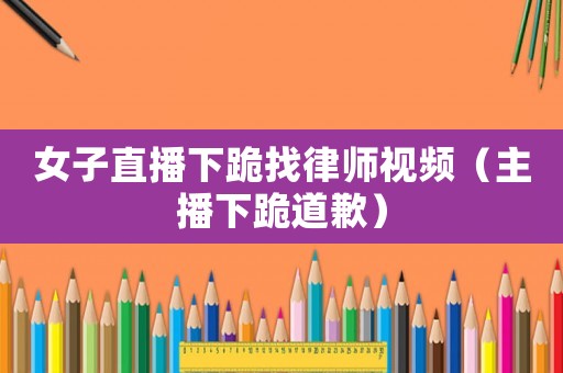 女子直播下跪找律師視頻（主播下跪道歉）