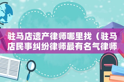 駐馬店遺產(chǎn)律師哪里找（駐馬店民事糾紛律師最有名氣律師）