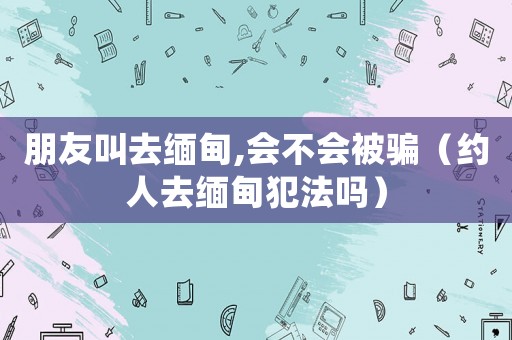 朋友叫去緬甸,會不會被騙（約人去緬甸犯法嗎）