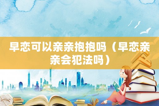 早戀可以親親抱抱嗎（早戀親親會犯法嗎）