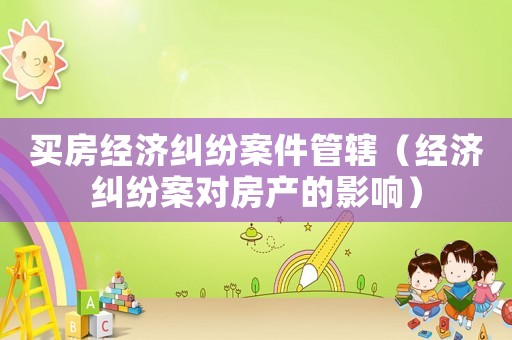 買房經濟糾紛案件管轄（經濟糾紛案對房產的影響）