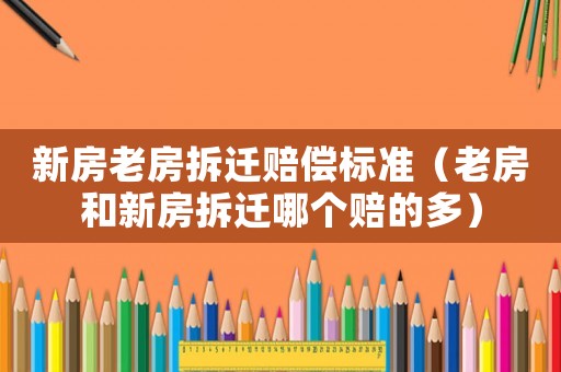 新房老房拆遷賠償標準（老房和新房拆遷哪個賠的多）