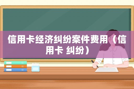 信用卡經(jīng)濟(jì)糾紛案件費(fèi)用（信用卡 糾紛）