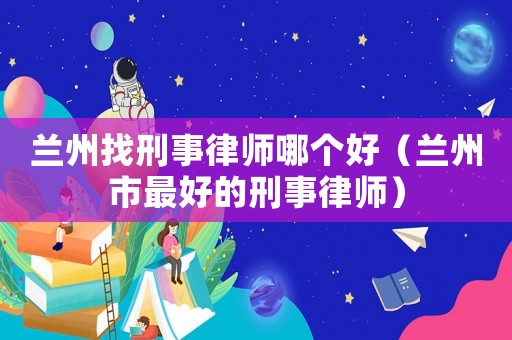 蘭州找刑事律師哪個(gè)好（蘭州市最好的刑事律師）