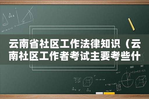 云南省社區工作法律知識（云南社區工作者考試主要考些什么內容）