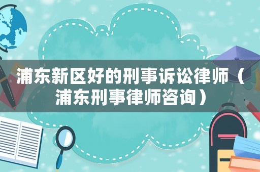 浦東新區好的刑事訴訟律師（浦東刑事律師咨詢）