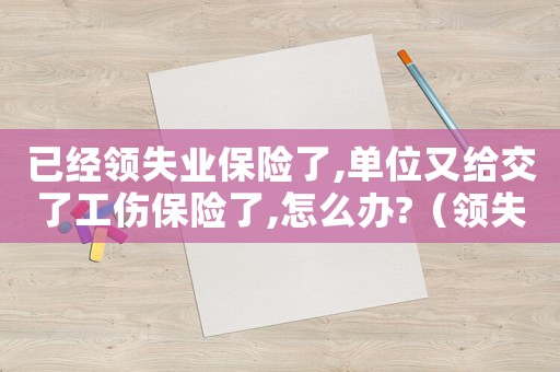 已經領失業保險了,單位又給交了工傷保險了,怎么辦?（領失業保險又交工傷保險怎么辦）
