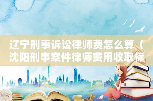 遼寧刑事訴訟律師費怎么算（沈陽刑事案件律師費用收取標準）