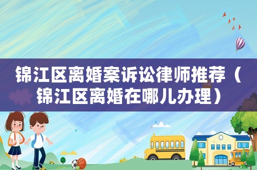 錦江區離婚案訴訟律師推薦（錦江區離婚在哪兒辦理）
