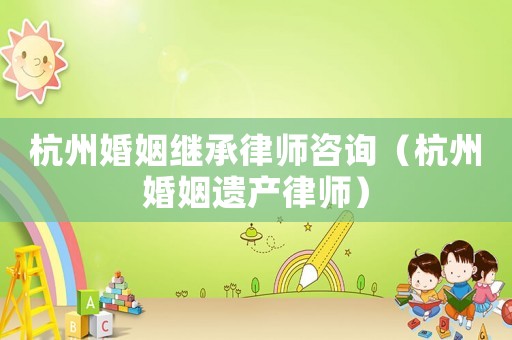 杭州婚姻繼承律師咨詢（杭州婚姻遺產律師）