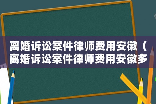 離婚訴訟案件律師費用安徽（離婚訴訟案件律師費用安徽多少錢）