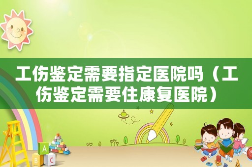 工傷鑒定需要指定醫院嗎（工傷鑒定需要住康復醫院）