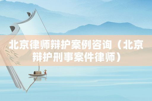 北京律師辯護案例咨詢（北京辯護刑事案件律師）