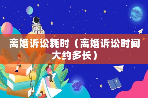 離婚訴訟耗時(shí)（離婚訴訟時(shí)間大約多長(zhǎng)）