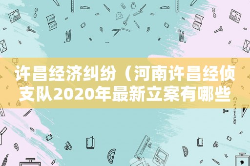 許昌經濟糾紛（河南許昌經偵支隊2020年最新立案有哪些?）