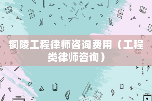 銅陵工程律師咨詢費用（工程類律師咨詢）