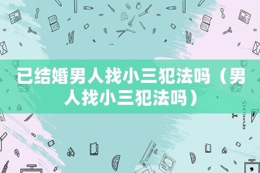 已結婚男人找小三犯法嗎（男人找小三犯法嗎）