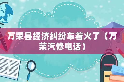 萬榮縣經濟糾紛車著火了（萬榮汽修電話）