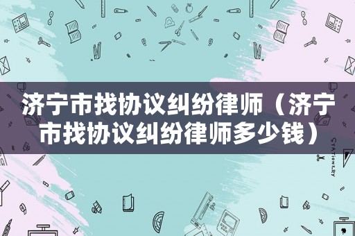 濟寧市找協議糾紛律師（濟寧市找協議糾紛律師多少錢）