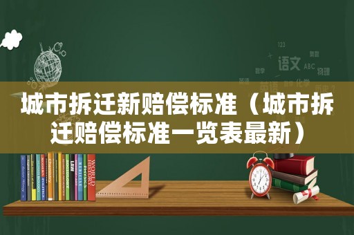 城市拆遷新賠償標準（城市拆遷賠償標準一覽表最新）