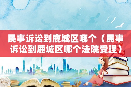民事訴訟到鹿城區(qū)哪個(gè)（民事訴訟到鹿城區(qū)哪個(gè)法院受理）