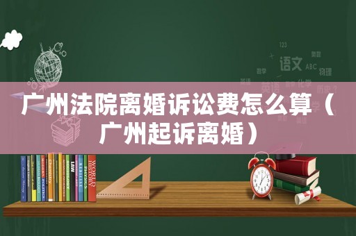 廣州法院離婚訴訟費(fèi)怎么算（廣州起訴離婚）