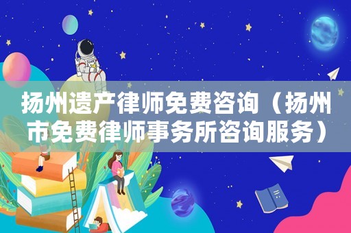 揚州遺產律師免費咨詢（揚州市免費律師事務所咨詢服務）