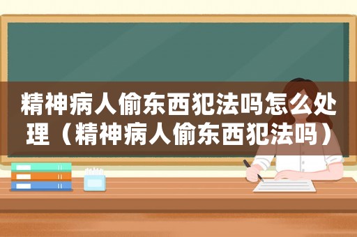 精神病人偷東西犯法嗎怎么處理（精神病人偷東西犯法嗎）