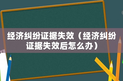 經(jīng)濟糾紛證據(jù)失效（經(jīng)濟糾紛證據(jù)失效后怎么辦）