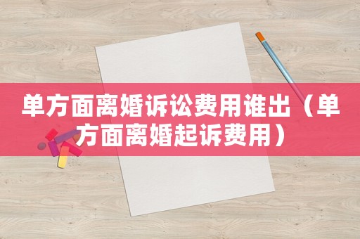單方面離婚訴訟費用誰出（單方面離婚起訴費用）