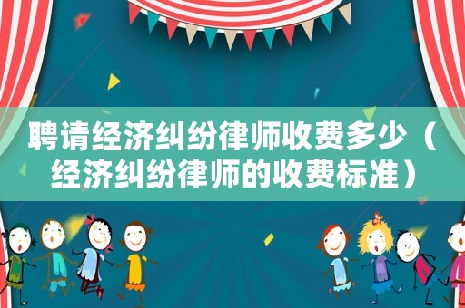 聘請經濟糾紛律師收費多少（經濟糾紛律師的收費標準）