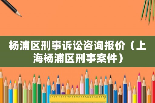 楊浦區刑事訴訟咨詢報價（上海楊浦區刑事案件）