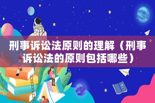 刑事訴訟法原則的理解（刑事訴訟法的原則包括哪些）