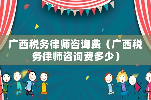 廣西稅務(wù)律師咨詢費(fèi)（廣西稅務(wù)律師咨詢費(fèi)多少）