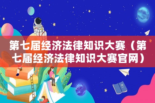 第七屆經濟法律知識大賽（第七屆經濟法律知識大賽官網）