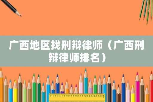 廣西地區找刑辯律師（廣西刑辯律師排名）